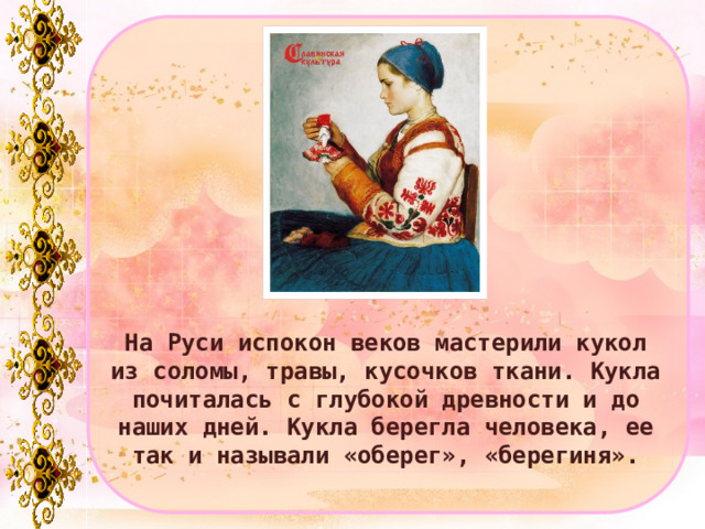 На Руси испокон веков мастерили кукол из соломы, травы, кусочков ткани. Кукла почиталась с глубокой древности и до наших дней. Кукла берегла человека, ее так и называли «оберег», «берегиня». 