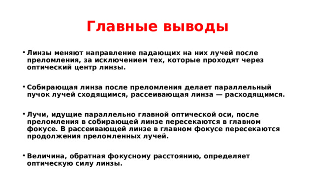 Главные выводы Линзы меняют направление падающих на них лучей после преломления, за исключением тех, которые проходят через оптический центр линзы.  Собирающая линза после преломления делает параллельный пучок лучей сходящимся, рассеивающая линза — расходящимся.  Лучи, идущие параллельно главной оптической оси, после преломления в собирающей линзе пересекаются в главном фокусе. В рассеивающей линзе в главном фокусе пересекаются продолжения преломленных лучей.  Величина, обратная фокусному расстоянию, определяет оптическую силу линзы. 
