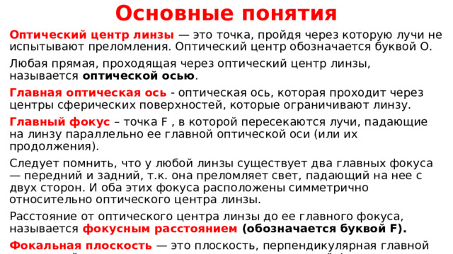 Основные понятия Оптический центр линзы — это точка, пройдя через которую лучи не испытывают преломления. Оптический центр обозначается буквой О. Любая прямая, проходящая через оптический центр линзы, называется оптической осью . Главная оптическая ось - оптическая ось, которая проходит через центры сферических поверхностей, которые ограничивают линзу. Главный фокус – точка F , в которой пересекаются лучи, падающие на линзу параллельно ее главной оптической оси (или их продолжения). Следует помнить, что у любой линзы существует два главных фокуса — передний и задний, т.к. она преломляет свет, падающий на нее с двух сторон. И оба этих фокуса расположены симметрично относительно оптического центра линзы. Расстояние от оптического центра линзы до ее главного фокуса, называется фокусным расстоянием (обозначается буквой F). Фокальная плоскость — это плоскость, перпендикулярная главной оптической оси линзы, проходящая через ее главный фокус.    