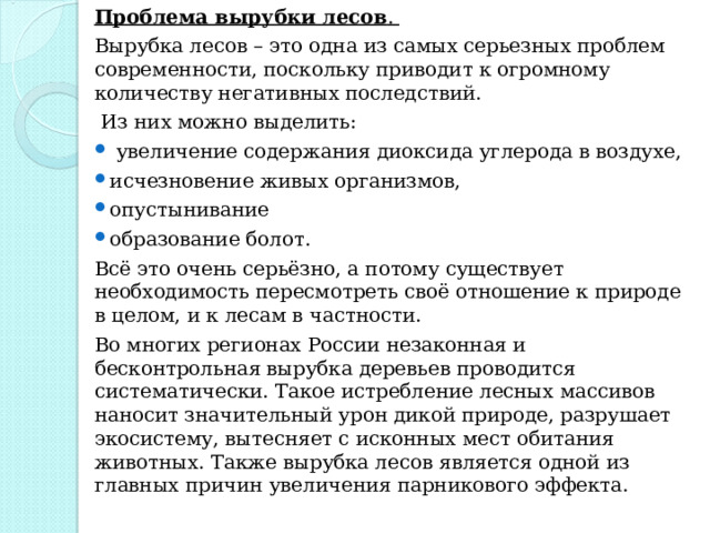 Проблема вырубки лесов . Вырубка лесов – это одна из самых серьезных проблем современности, поскольку приводит к огромному количеству негативных последствий.  Из них можно выделить:  увеличение содержания диоксида углерода в воздухе, исчезновение живых организмов, опустынивание образование болот. Всё это очень серьёзно, а потому существует необходимость пересмотреть своё отношение к природе в целом, и к лесам в частности. Во многих регионах России незаконная и бесконтрольная вырубка деревьев проводится систематически. Такое истребление лесных массивов наносит значительный урон дикой природе, разрушает экосистему, вытесняет с исконных мест обитания животных. Также вырубка лесов является одной из главных причин увеличения парникового эффекта. 