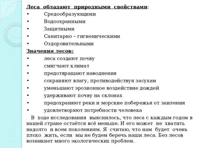 Леса обладают природными свойствами : •  Средообразующими •  Водоохранными •  Защитными •  Санитарно – гигиеническими •  Оздоровительными Значения лесов: •  леса создают почву •  смягчают климат •  предотвращают наводнения •  сохраняют влагу, противодействуя засухам •  уменьшают эрозионное воздействие дождей •  удерживают почву на склонах •  предохраняют реки и морские побережья от заиления •  удовлетворяют потребности человека  В ходе исследования выяснилось, что леса с каждым годом в нашей стране остаётся всё меньше. И его может не хватить надолго и всем поколениям. Я считаю, что нам будет очень плохо жить, если мы не будем беречь наши леса. Без лесов возникнет много экологических проблем. 