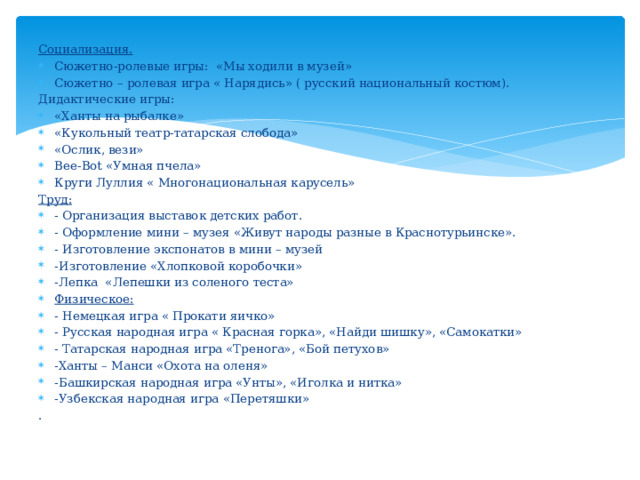 Социализация. Сюжетно-ролевые игры: «Мы ходили в музей» Сюжетно – ролевая игра « Нарядись» ( русский национальный костюм). Дидактические игры: «Ханты на рыбалке» «Кукольный театр-татарская слобода» «Ослик, вези» Bee-Bot «Умная пчела» Круги Луллия « Многонациональная карусель» Труд: - Организация выставок детских работ. - Оформление мини – музея «Живут народы разные в Краснотурьинске». - Изготовление экспонатов в мини – музей -Изготовление «Хлопковой коробочки» -Лепка «Лепешки из соленого теста» Физическое: - Немецкая игра « Прокати яичко» - Русская народная игра « Красная горка», «Найди шишку», «Самокатки» - Татарская народная игра «Тренога», «Бой петухов» -Ханты – Манси «Охота на оленя» -Башкирская народная игра «Унты», «Иголка и нитка» -Узбекская народная игра «Перетяшки» . 