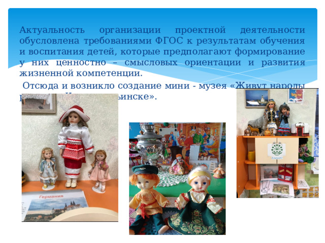Актуальность организации проектной деятельности обусловлена требованиями ФГОС к результатам обучения и воспитания детей, которые предполагают формирование у них ценностно – смысловых ориентации и развития жизненной компетенции.  Отсюда и возникло создание мини - музея «Живут народы разные в Краснотурьинске». 
