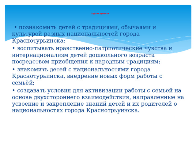  Задачи  проекта    • познакомить детей с традициями, обычаями и культурой разных национальностей города Краснотурьинска; • воспитывать нравственно-патриотические чувства и интернационализм детей дошкольного возраста посредством приобщения к народным традициям; • знакомить детей с национальностями города Краснотурьинска, внедрение новых форм работы с семьёй; • создавать условия для активизации работы с семьей на основе двухстороннего взаимодействия, направленные на усвоение и закрепление знаний детей и их родителей о национальностях города Краснотрьуинска. 