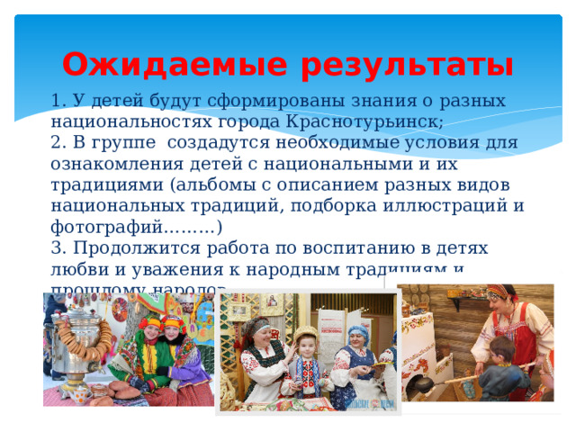 Ожидаемые  результаты 1. У детей будут сформированы знания о разных национальностях города Краснотурьинск;  2. В группе создадутся необходимые условия для ознакомления детей с национальными и их традициями (альбомы с описанием разных видов национальных традиций, подборка иллюстраций и фотографий………)  3. Продолжится работа по воспитанию в детях любви и уважения к народным традициям и прошлому народов. 