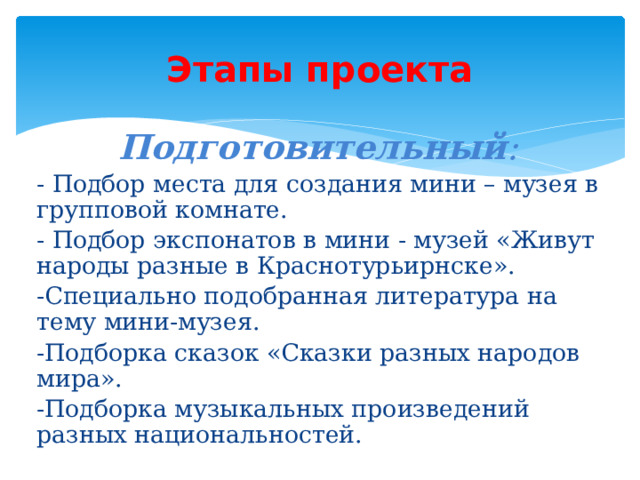 Этапы проекта  Подготовительный : - Подбор места для создания мини – музея в групповой комнате. - Подбор экспонатов в мини - музей «Живут народы разные в Краснотурьирнске». -Специально подобранная литература на тему мини-музея. -Подборка сказок «Сказки разных народов мира». -Подборка музыкальных произведений разных национальностей.   