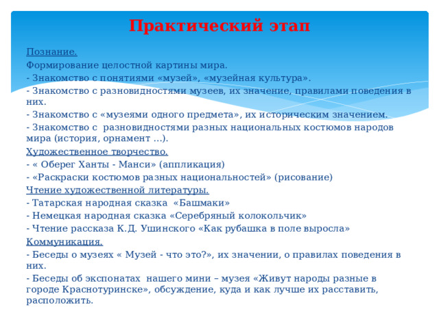 Практический этап Познание. Формирование целостной картины мира. - Знакомство с понятиями «музей», «музейная культура». - Знакомство с разновидностями музеев, их значение, правилами поведения в них. - Знакомство с «музеями одного предмета», их историческим значением. - Знакомство с разновидностями разных национальных костюмов народов мира (история, орнамент …). Художественное творчество. - « Оберег Ханты - Манси» (аппликация) - «Раскраски костюмов разных национальностей» (рисование) Чтение художественной литературы. - Татарская народная сказка «Башмаки» - Немецкая народная сказка «Серебряный колокольчик» - Чтение рассказа К.Д. Ушинского «Как рубашка в поле выросла» Коммуникация. - Беседы о музеях « Музей - что это?», их значении, о правилах поведения в них. - Беседы об экспонатах нашего мини – музея «Живут народы разные в городе Краснотуринске», обсуждение, куда и как лучше их расставить, расположить. 