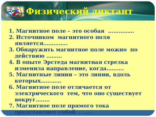 Физический диктант  1. Магнитное поле – это особая  …… ……… 2. Источником  магнитного поля является………….. 3. Обнаружить магнитное поле можно  по действию ……… 4. В опыте Эрстеда магнитная стрелка изменила направление, когда………. 5. Магнитные линии – это линии, вдоль которых………… 6. Магнитное поле отличается от электрического  тем, что оно существует вокруг…….. 7. Магнитное поле прямого тока представляет собой .. … .. 