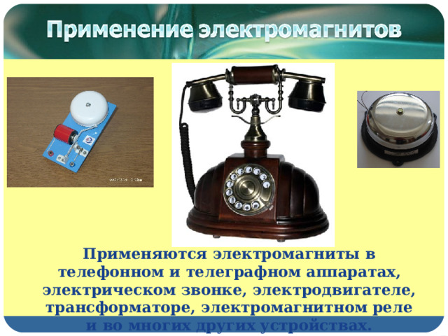 Применяются электромагниты в телефонном и телеграфном аппаратах, электрическом звонке, электродвигателе, трансформаторе, электромагнитном реле и во многих других устройствах. 