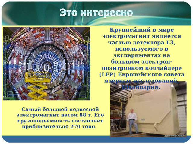 Крупнейший в мире электромагнит является частью детектора L3, используемого в экспериментах на большом электрон-позитронном коллайдере (LEP) Европейского совета ядерных исследований, Швейцария. Самый большой подвесной электромагнит весом 88 т. Его грузоподъемность составляет приблизительно 270 тонн. 