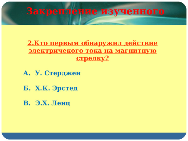 Закрепление изученного 2.Кто первым обнаружил действие электричекого тока на магнитную стрелку?  А. У. Стерджен  Б. Х.К. Эрстед  В. Э.Х. Ленц 