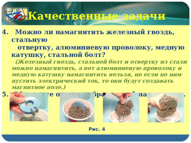 Качественные задачи 4. Можно ли намагнитить железный гвоздь, стальную  отвертку, алюминиевую проволоку, медную катушку, стальной болт?  (Железный гвоздь, стальной болт и отвертку из стали можно намагнитить, а вот алюминиевую проволоку и медную катушку намагнитить нельзя, но если по ним пустить электрический ток, то они будут создавать магнитное поле.) 5. Объясните опыт, изображенный на рисунках. Рис. 4 