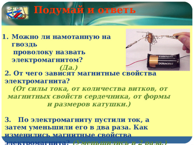 Подумай и ответь    Можно ли намотанную на гвоздь  проволоку назвать электромагнитом? (Да.) 2. От чего зависят магнитные свойства электромагнита?  (От силы тока, от количества витков, от магнитных свойств сердечника, от формы и размеров катушки.)  3. По электромагниту пустили ток, а затем уменьшили его в два раза. Как изменились магнитные свойства электромагнита? (Уменьшились в 2 раза.) 