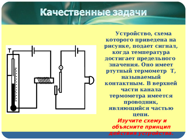  Устройство, схема которого приведена на рисунке, подает сигнал, когда температура достигает предельного значения. Оно имеет ртутный термометр Т,  называемый контактным. В верхней части канала термометра имеется проводник, являющийся частью цепи.  Изучите схему и объясните принцип действия устройства.  