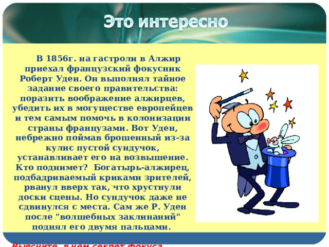  В 1856г. на гастроли в Алжир приехал французский фокусник Роберт Уден. Он выполнял тайное задание своего правительства: поразить воображение алжирцев, убедить их в могуществе европейцев и тем самым помочь в колонизации страны французами. Вот Уден, небрежно поймав брошенный из-за кулис пустой сундучок, устанавливает его на возвышение. Кто поднимет?  Богатырь-алжирец, подбадриваемый криками зрителей, рванул вверх так, что хрустнули доски сцены. Но сундучок даже не сдвинулся с места. Сам же Р. Уден после 