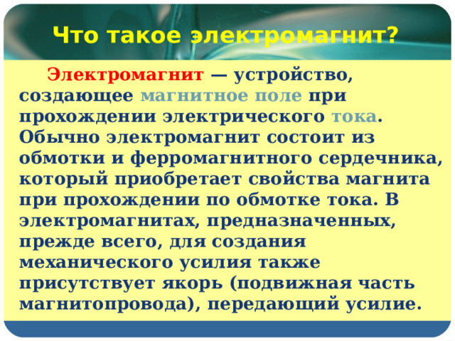 Что такое электромагнит?  Электромагнит — устройство, создающее магнитное поле при прохождении электрического тока . Обычно электромагнит состоит из обмотки и ферромагнитного сердечника, который приобретает свойства магнита при прохождении по обмотке тока. В электромагнитах, предназначенных, прежде всего, для создания механического усилия также присутствует якорь (подвижная часть магнитопровода), передающий усилие. 
