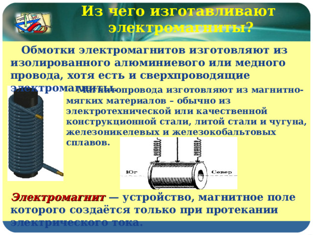 Из чего изготавливают электромагниты?  Обмотки электромагнитов изготовляют из изолированного алюминиевого или медного провода, хотя есть и сверхпроводящие электромагниты.  Магнитопровода изготовляют из магнитно-мягких материалов – обычно из электротехнической или качественной конструкционной стали, литой стали и чугуна, железоникелевых и железокобальтовых сплавов. Электромагнит — устройство, магнитное поле которого создаётся только при протекании электрического тока. 
