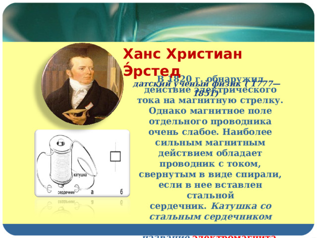 Ханс Христиан Э́рстед   д атский ученый физик  (   1777 — 1851 )  В 1820 г. обнаружил действие электрического тока на магнитную стрелку. Однако магнитное поле отдельного проводника очень слабое. Наиболее сильным магнитным действием обладает проводник с током, свернутым в виде спирали, если в нее вставлен стальной сердечник.  Катушка со стальным сердечником получила название   электромагнита . 