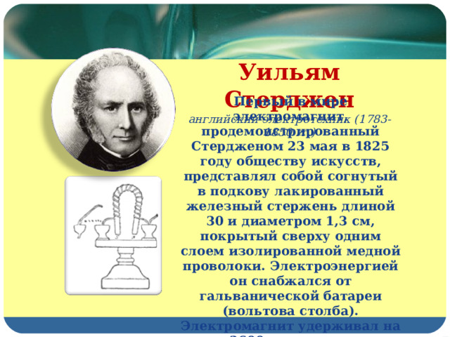 Уильям Стерджен английский электротехник (1783-1850 гг.) Первый в мире электромагнит, продемонстрированный Стердженом 23 мая в 1825 году обществу искусств, представлял собой согнутый в подкову лакированный железный стержень длиной 30 и диаметром 1,3 см, покрытый сверху одним слоем изолированной медной проволоки. Электроэнергией он снабжался от гальванической батареи (вольтова столба). Электромагнит удерживал на весу 3600 г и значительно превосходил по силе природные магниты такой же массы. Это было блестящее по тем временам достижение. 