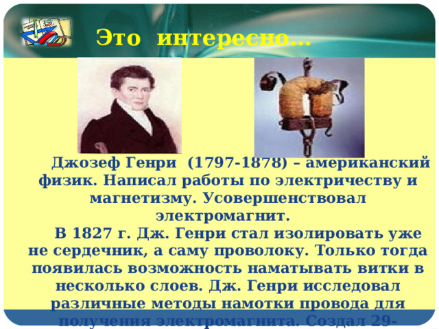 Это интересно…  Джозеф Генри (1797-1878) – американский физик. Написал работы по электричеству и магнетизму. Усовершенствовал электромагнит.  В 1827 г. Дж. Генри стал изолировать уже не сердечник, а саму проволоку. Только тогда появилась возможность наматывать витки в несколько слоев. Дж. Генри исследовал различные методы намотки провода для получения электромагнита. Создал 29-килограммовый магнит, удерживающий гигантский по тем временам вес – 936 кг. 