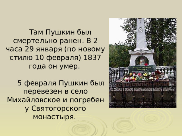  Там Пушкин был смертельно ранен. В 2 часа 29 января (по новому стилю 10 февраля) 1837 года он умер.  5 февраля Пушкин был перевезен в село Михайловское и погребен у Святогорского монастыря. Могила Пушкина  