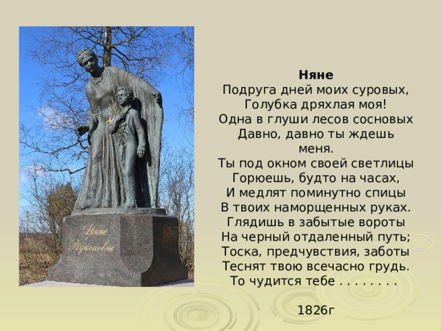 Няне Подруга дней моих суровых, Голубка дряхлая моя! Одна в глуши лесов сосновых Давно, давно ты ждешь меня. Ты под окном своей светлицы Горюешь, будто на часах, И медлят поминутно спицы В твоих наморщенных руках. Глядишь в забытые вороты На черный отдаленный путь; Тоска, предчувствия, заботы Теснят твою всечасно грудь. То чудится тебе . . . . . . . .   1826г 