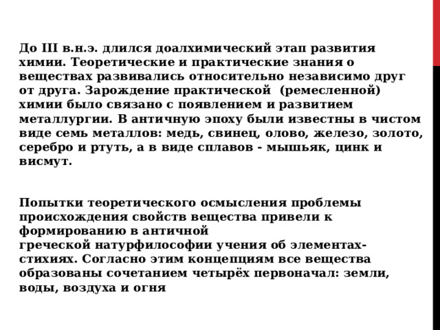 До III в.н.э. длился доалхимический этап развития химии. Теоретические и практические знания о веществах развивались относительно независимо друг от друга. Зарождение практической (ремесленной) химии было связано с появлением и развитием металлургии. В античную эпоху были известны в чистом виде семь металлов: медь, свинец, олово, железо, золото, серебро и ртуть, а в виде сплавов - мышьяк, цинк и висмут. Попытки теоретического осмысления проблемы происхождения свойств вещества привели к формированию в античной греческой натурфилософии учения об элементах-стихиях. Согласно этим концепциям все вещества образованы сочетанием четырёх первоначал: земли, воды, воздуха и огня  