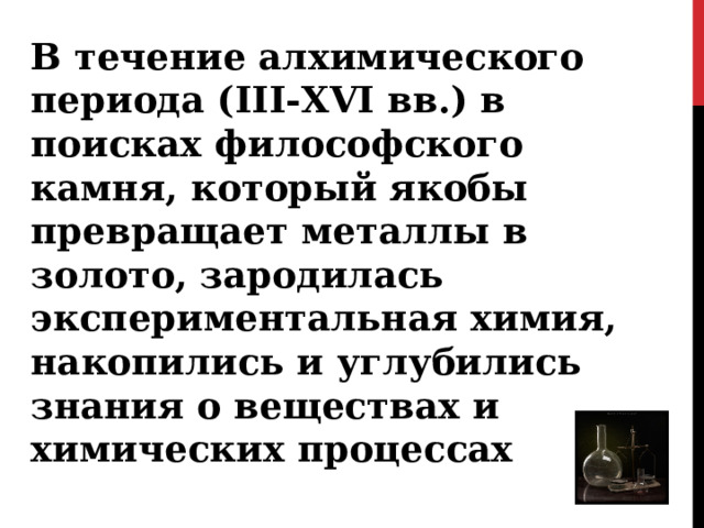 В течение алхимического периода ( III-XVI вв.) в поисках философского камня, который якобы превращает металлы в золото, зародилась экспериментальная химия, накопились и углубились знания о веществах и химических процессах 