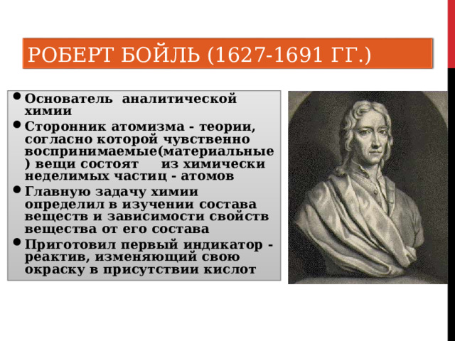 РОБЕРТ БОЙЛЬ (1627-1691 ГГ.) Основатель аналитической химии Сторонник атомизма - теории, согласно которой чувственно воспринимаемые(материальные) вещи состоят из химически неделимых частиц - атомов Главную задачу химии определил в изучении состава веществ и зависимости свойств вещества от его состава Приготовил первый индикатор - реактив, изменяющий свою окраску в присутствии кислот 