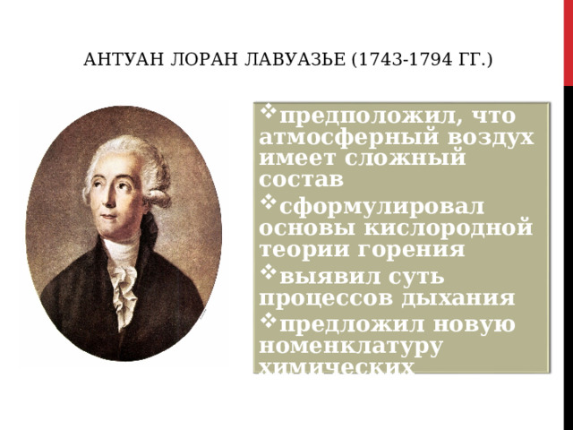 АНТУАН ЛОРАН ЛАВУАЗЬЕ (1743-1794 ГГ.) предположил, что атмосферный воздух имеет сложный состав сформулировал основы кислородной теории горения выявил суть процессов дыхания предложил новую номенклатуру химических соединений  
