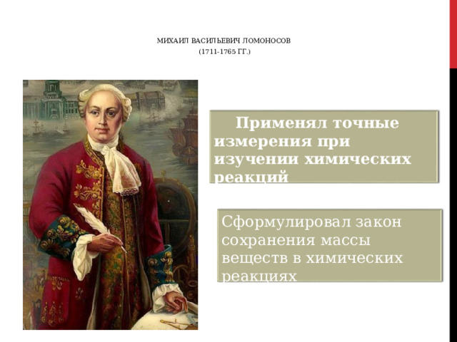 МИХАИЛ ВАСИЛЬЕВИЧ ЛОМОНОСОВ (1711-1765 ГГ.)  Применял точные измерения при изучении химических реакций Сформулировал закон сохранения массы веществ в химических реакциях 