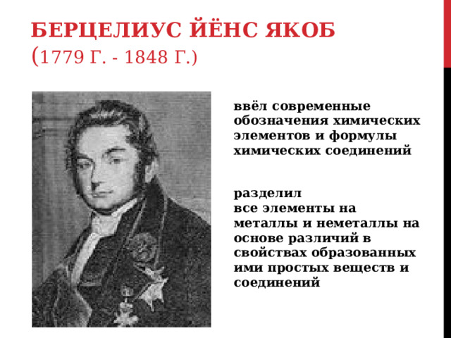 БЕРЦЕЛИУС ЙЁНС ЯКОБ  ( 1779 Г. - 1848 Г.) ввёл современные обозначения химических элементов и формулы химических соединений разделил все элементы на металлы и неметаллы на основе различий в свойствах образованных ими простых веществ и соединений 