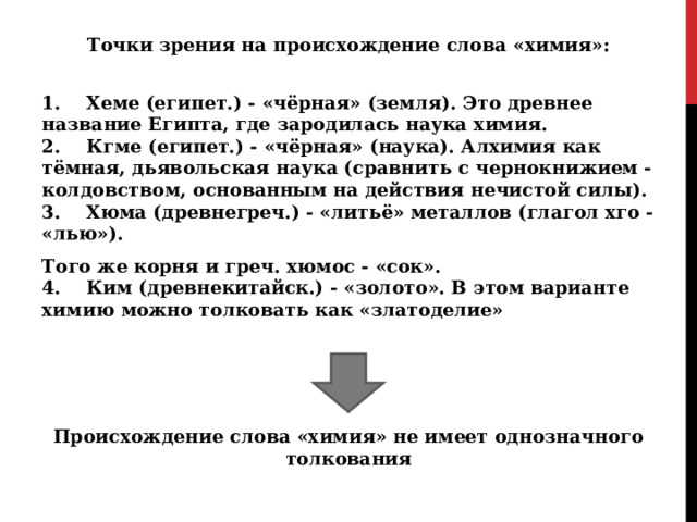 Точки зрения на происхождение слова «химия»: 1.    Хеме (египет.) - «чёрная» (земля). Это древнее название Египта, где зародилась наука химия.  2.    Кгме (египет.) - «чёрная» (наука). Алхимия как тёмная, дьявольская наука (сравнить с чернокнижием - колдовством, основанным на действия нечистой силы).  3.    Хюма (древнегреч.) - «литьё» металлов (глагол хго - «лью»). Того же корня и греч. хюмос - «сок».  4.    Ким (древнекитайск.) - «золото». В этом варианте химию можно толковать как «златоделие»   Происхождение слова «химия» не имеет однозначного толкования 