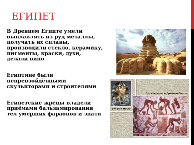 ЕГИПЕТ В Древнем Египте умели выплавлять из руд металлы, получать их сплавы, производили стекло, керамику, пигменты, краски, духи, делали вино Египтяне были непревзойдёнными скульпторами и строителями Египетские жрецы владели приёмами бальзамирования тел умерших фараонов и знати 