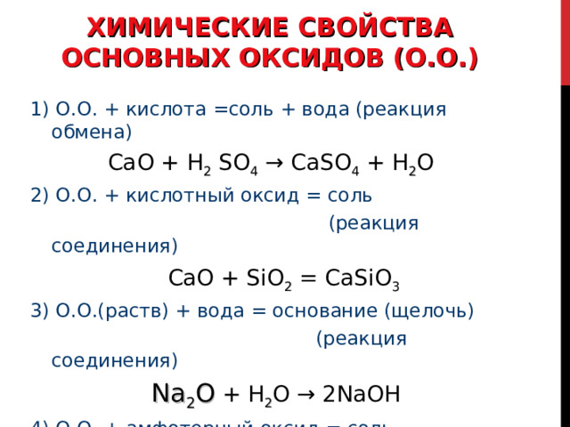 ХИМИЧЕСКИЕ СВОЙСТВА ОСНОВНЫХ ОКСИДОВ (О.О.) 1) О.О. + кислота =соль + вода (реакция обмена)  CaO + H 2  SO 4 → CaSO 4 + H 2 O 2) О.О. + кислотный оксид = соль  (реакция соединения)  С aO + SiO 2 =  CaSiO 3 3) О.О.(раств) + вода = основание (щелочь)  (реакция соединения)  Na 2 О + H 2 O → 2NaOH 4) О.О. + амфотерный оксид = соль  Na 2 О  + ZnO → Na 2 ZnO 2 
