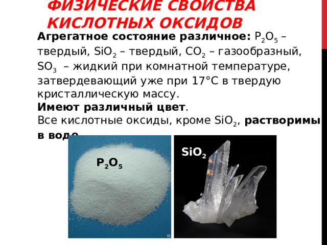 ФИЗИЧЕСКИЕ СВОЙСТВА КИСЛОТНЫХ ОКСИДОВ Агрегатное состояние различное: Р 2 О 5 – твердый, SiO 2 – твердый, СО 2 – газообразный, SO 3  – жидкий при комнатной температуре, затвердевающий уже при 17°С в твердую кристаллическую массу. Имеют различный цвет . Все кислотные оксиды, кроме SiO 2 , растворимы в воде.  SiO 2 Р 2 О 5 