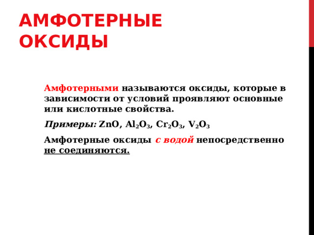 АМФОТЕРНЫЕ ОКСИДЫ Амфотерными называются оксиды, которые в зависимости от условий проявляют основные или кислотные свойства. Примеры:  ZnO, Al 2 O 3 , Cr 2 O 3 , V 2 O 3 Амфотерные оксиды с водой непосредственно не соединяются. 