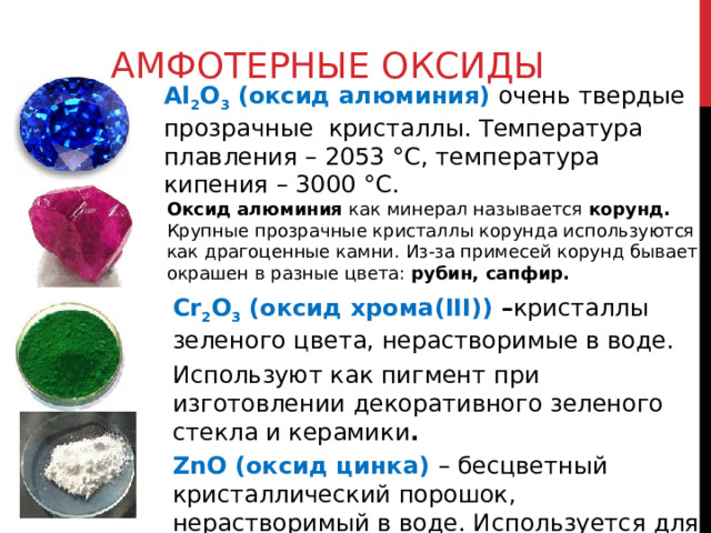 АМФОТЕРНЫЕ ОКСИДЫ Al 2 O 3 (оксид алюминия) очень твердые прозрачные кристаллы. Температура плавления – 2053 °C, температура кипения – 3000 °C. Оксид алюминия как минерал называется корунд. Крупные прозрачные кристаллы корунда используются как драгоценные камни. Из-за примесей корунд бывает окрашен в разные цвета: рубин, сапфир. Cr 2 O 3 (оксид хрома(III)) – кристаллы зеленого цвета, нерастворимые в воде. Используют как пигмент при изготовлении декоративного зеленого стекла и керамики .  ZnO (оксид цинка) – бесцветный кристаллический порошок, нерастворимый в воде. И спользуется для приготовления белой масляной краски (цинковые белила) 