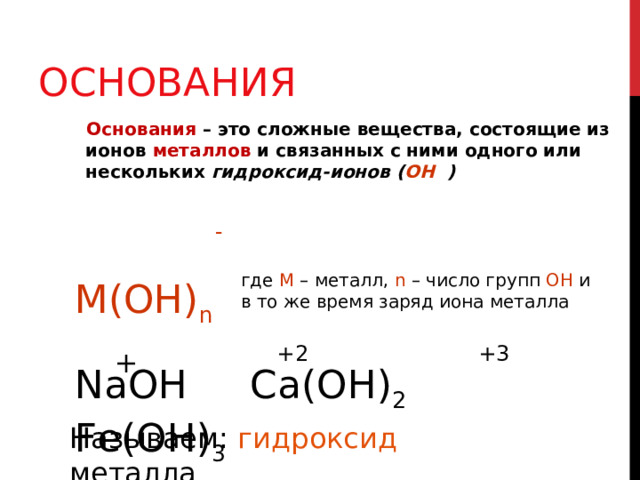 ОСНОВАНИЯ  Основания  – это сложные вещества, состоящие из ионов металлов и связанных с ними одного или нескольких гидроксид-ионов ( ОН ) - где М – металл, n – число групп ОН и в то же время заряд иона металла М(ОН) n +2 +3 + NaOH Ca(OH) 2 Fe(OH) 3 Называем: гидроксид металла 