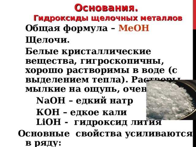 Основания. Гидроксиды щелочных металлов Общая формула – МеОН Щелочи. Белые кристаллические вещества, гигроскопичны, хорошо растворимы в воде (с выделением тепла). Растворы мылкие на ощупь, очень едкие.  NaOH – едкий натр  КОН – едкое кали  LiOH -  гидроксид лития Основные свойства усиливаются в ряду:   LiOH → NaOH → KOH → RbOH → CsOH 