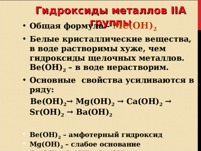 Гидроксиды металлов II А группы Общая формула – Ме(ОН) 2 Белые кристаллические вещества, в воде растворимы хуже, чем гидроксиды щелочных металлов. Ве(ОН) 2 – в воде нерастворим. Основные свойства усиливаются в ряду:  Ве(ОН) 2 → Mg (ОН) 2 → Ca (ОН) 2 → Sr (ОН) 2 →  В a (ОН) 2   Ве(ОН) 2 – амфотерный гидроксид Mg (ОН) 2 – слабое основание Са(ОН) 2 , Sr (ОН) 2, Ва(ОН) 2 – сильные основания – щелочи.   