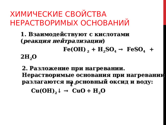ХИМИЧЕСКИЕ СВОЙСТВА НЕРАСТВОРИМЫХ ОСНОВАНИЙ 1. Взаимодействуют с кислотами ( реакция нейтрализации )  Fe(OH) 2 + H 2 SO 4 → FeSO 4 + 2H 2 O 2. Разложение при нагревании. Нерастворимые основания при нагревании разлагаются на основный оксид и воду:  t o  Cu(OH) 2 ↓  →  CuO  + H 2 O   