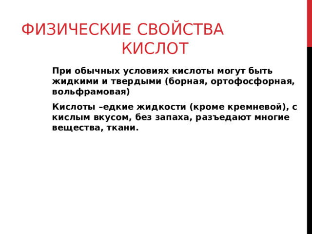 ФИЗИЧЕСКИЕ СВОЙСТВА КИСЛОТ При обычных условиях кислоты могут быть жидкими и твердыми (борная, ортофосфорная, вольфрамовая) Кислоты –едкие жидкости (кроме кремневой), с кислым вкусом, без запаха, разъедают многие вещества, ткани. 