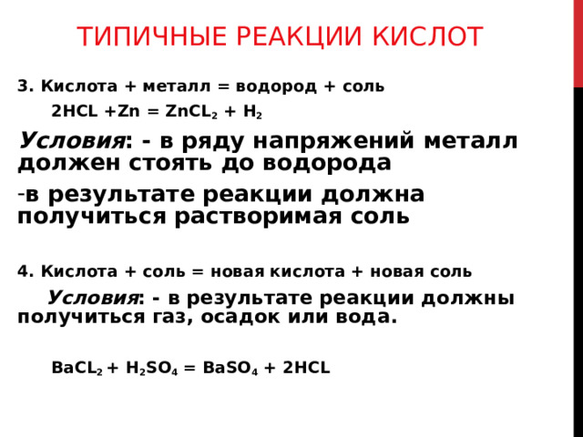 ТИПИЧНЫЕ РЕАКЦИИ КИСЛОТ 3. Кислота + металл = водород + соль  2HCL +Zn = ZnCL 2 + H 2 Условия : - в ряду напряжений металл должен стоять до водорода в результате реакции должна получиться растворимая соль  4. Кислота + соль = новая кислота + новая соль  Условия : - в результате реакции должны получиться газ, осадок или вода.  BaCL 2 + H 2 SO 4 = BaSO 4 + 2HCL 