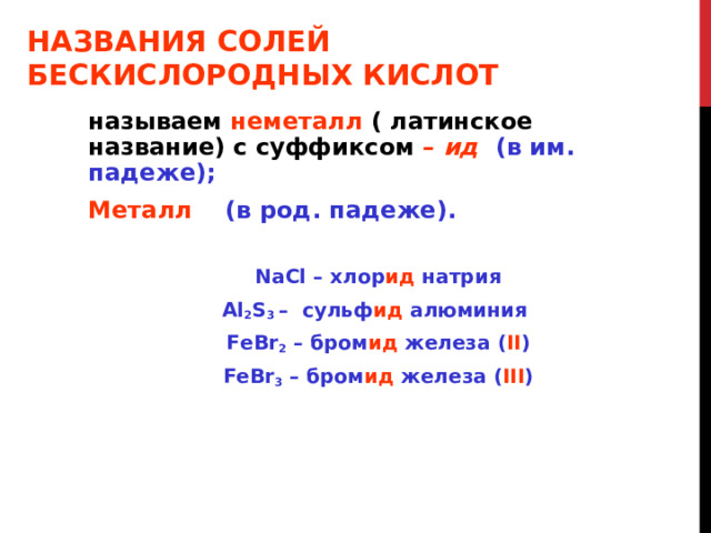НАЗВАНИЯ СОЛЕЙ  БЕСКИСЛОРОДНЫХ КИСЛОТ называем неметалл ( латинское название) с суффиксом  – ид (в им. падеже); Металл (в род. падеже). NaCl – хлор ид натрия Al 2 S 3 – сульф ид алюминия FeBr 2 – бром ид железа  ( II ) FeBr 3 – бром ид железа ( III ) 