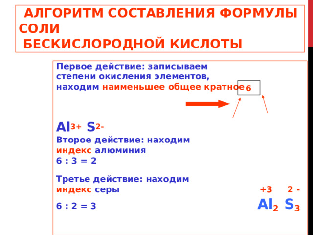 АЛГОРИТМ СОСТАВЛЕНИЯ ФОРМУЛЫ  СОЛИ  БЕСКИСЛОРОДНОЙ КИСЛОТЫ Первое действие: записываем степени окисления элементов, находим наименьшее общее кратное   Al 3+ S 2- Второе действие: находим индекс алюминия 6 : 3 = 2 Третье действие: находим индекс серы   +3 2 - 6 : 2 = 3   Al 2   S 3  6 