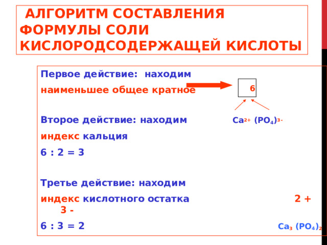  АЛГОРИТМ СОСТАВЛЕНИЯ ФОРМУЛЫ СОЛИ  КИСЛОРОДСОДЕРЖАЩЕЙ КИСЛОТЫ Первое действие: находим наименьшее общее кратное Второе действие: находим  Ca 2+ (PO 4 ) 3- индекс кальция 6 : 2 = 3  Третье действие: находим индекс кислотного  остатка    2 + 3 - 6 : 3 = 2   Ca 3 (PO 4 ) 2  6 