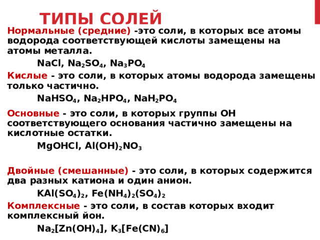 ТИПЫ СОЛЕЙ Нормальные (средние) -это соли, в которых все атомы водорода соответствующей кислоты замещены на атомы металла.     NaCl, Na 2 SO 4 , Na 3 PO 4 Кислые - это соли, в которых атомы водорода замещены только частично.     NaHSO 4 , Na 2 HPO 4 , NaH 2 PO 4 Основные - это соли, в которых группы ОН соответствующего основания частично замещены на кислотные остатки.     MgOHCl, Al(OH) 2 NO 3 Двойные ( смешанные )  - это соли, в которых содержится два разных катиона и один анион.     KAl(SO 4 ) 2 , Fe(NH 4 ) 2 (SO 4 ) 2 Комплексные - это соли, в состав которых входит комплексный йон.     Na 2 [Zn(OH) 4 ], K 3 [Fe(CN) 6 ] 