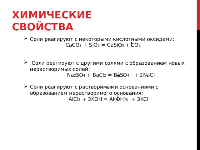 ХИМИЧЕСКИЕ СВОЙСТВА Соли реагируют с некоторыми кислотными оксидами:   CaCO 3 + SiO 2 = CaSiO 3 + CO 2   Соли реагируют с другими солями с образованием новых нерастворимых солей:  Na 2 SO 4 + BaCl 2 = BaSO 4 + 2NaCl Соли реагируют с растворимыми основаниями с образованием нерастворимого основания:   AlCl 3 + 3KOH = Al(OH) 3  + 3KCl  