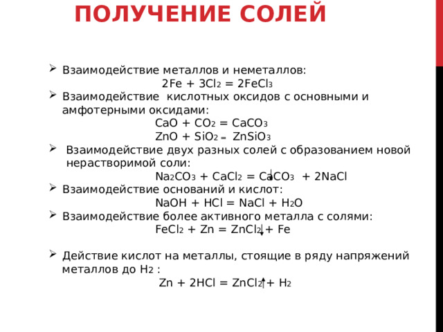ПОЛУЧЕНИЕ СОЛЕЙ   Взаимодействие металлов и неметаллов:   2Fe + 3Cl 2 = 2FeCl 3 Взаимодействие  кислотных оксидов с основными и амфотерными оксидами:  CaO + CO 2 = CaCO 3   ZnO + SiO 2 = ZnSiO 3   Взаимодействие двух разных солей с образованием новой  нерастворимой соли:  Na 2 CO 3 + CaCl 2 = CaCO 3 + 2NaCl Взаимодействие оснований и кислот:   NaOH + HCl = NaCl + H 2 O  Взаимодействие более активного металла с солями:  FeCl 2 + Zn = ZnCl 2 + Fe  Действие кислот на металлы, стоящие в ряду напряжений металлов до H 2  :   Zn + 2HCl = ZnCl 2 + H 2  